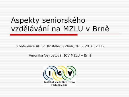 Aspekty seniorského vzdělávání na MZLU v Brně Konference AU3V, Kostelec u Zlína, 26. – 28. 6. 2006 Veronika Vejrostová, ICV MZLU v Brně.