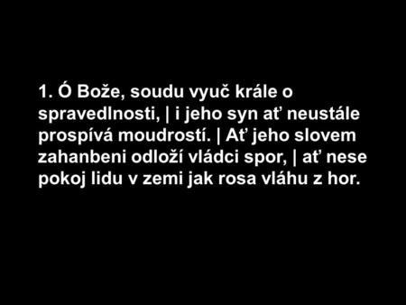 1. Ó Bože, soudu vyuč krále o spravedlnosti, | i jeho syn ať neustále prospívá moudrostí. | Ať jeho slovem zahanbeni odloží vládci spor, | ať nese pokoj.