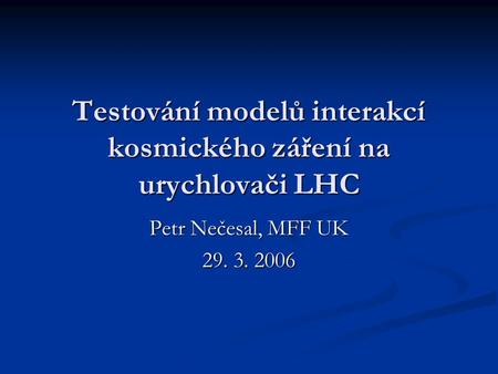 Testování modelů interakcí kosmického záření na urychlovači LHC Petr Nečesal, MFF UK 29. 3. 2006.