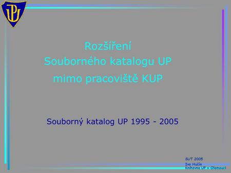 Rozšíření Souborného katalogu UP mimo pracoviště KUP Souborný katalog UP 1995 - 2005 SUT 2005 Ivo Hučín Knihovna UP v Olomouci.