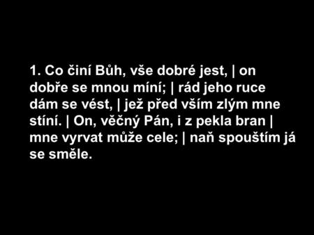 1. Co činí Bůh, vše dobré jest, | on dobře se mnou míní; | rád jeho ruce dám se vést, | jež před vším zlým mne stíní. | On, věčný Pán, i z pekla bran |