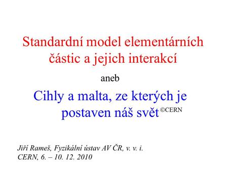 Standardní model elementárních částic a jejich interakcí aneb Cihly a malta, ze kterých je postaven náš svět  CERN Jiří Rameš, Fyzikální ústav AV ČR,