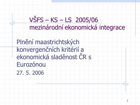 1 VŠFS – KS – LS 2005/06 mezinárodní ekonomická integrace Plnění maastrichtských konvergenčních kritérií a ekonomická sladěnost ČR s Eurozónou 27. 5. 2006.