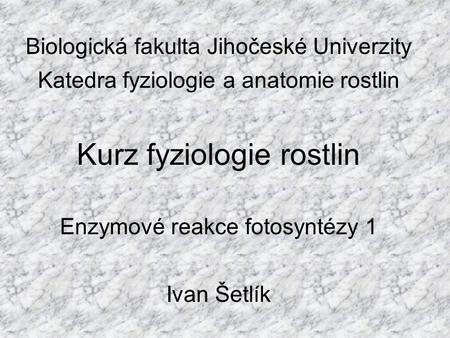 Biologická fakulta Jihočeské Univerzity Katedra fyziologie a anatomie rostlin Kurz fyziologie rostlin Enzymové reakce fotosyntézy 1 Ivan Šetlík.
