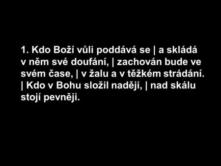 1. Kdo Boží vůli poddává se | a skládá v něm své doufání, | zachován bude ve svém čase, | v žalu a v těžkém strádání. | Kdo v Bohu složil naději, | nad.