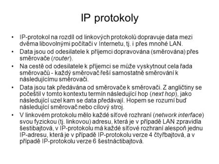 IP protokoly IP-protokol na rozdíl od linkových protokolů dopravuje data mezi dvěma libovolnými počítači v Internetu, tj. i přes mnohé LAN. Data jsou od.