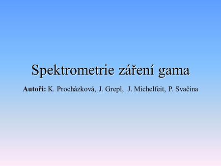 Spektrometrie záření gama Autoři: K. Procházková, J. Grepl, J. Michelfeit, P. Svačina.