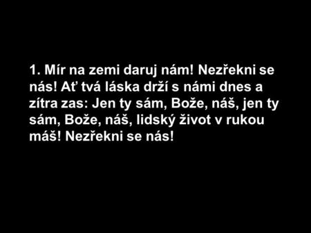 1. Mír na zemi daruj nám! Nezřekni se nás! Ať tvá láska drží s námi dnes a zítra zas: Jen ty sám, Bože, náš, jen ty sám, Bože, náš, lidský život v rukou.