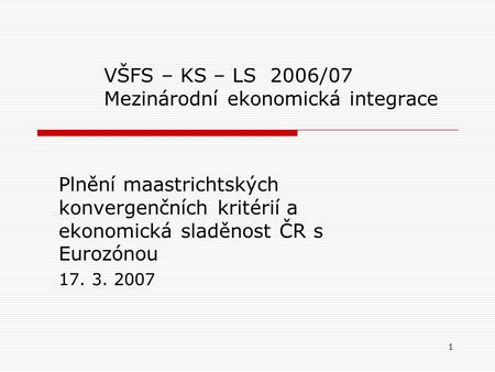 1 VŠFS – KS – LS 2006/07 Mezinárodní ekonomická integrace Plnění maastrichtských konvergenčních kritérií a ekonomická sladěnost ČR s Eurozónou 17. 3. 2007.