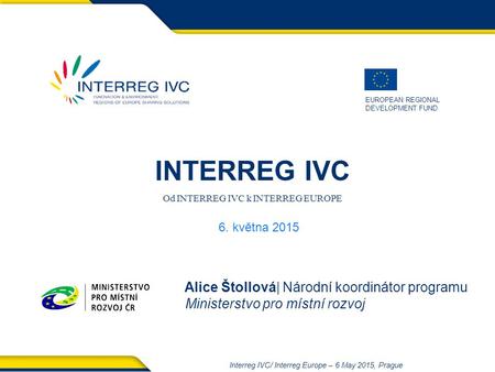 EUROPEAN REGIONAL DEVELOPMENT FUND Interreg IVC/ Interreg Europe – 6 May 2015, Prague INTERREG IVC Od INTERREG IVC k INTERREG EUROPE Alice Štollová| Národní.