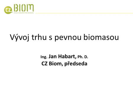 Vývoj trhu s pevnou biomasou Ing. Jan Habart, Ph. D. CZ Biom, předseda.