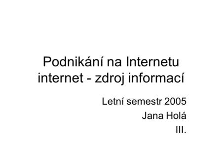 Podnikání na Internetu internet - zdroj informací Letní semestr 2005 Jana Holá III.