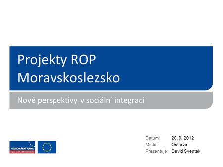 Projekty ROP Moravskoslezsko Nové perspektivy v sociální integraci Datum: Místo: Prezentuje: 20. 9. 2012 Ostrava David Sventek.