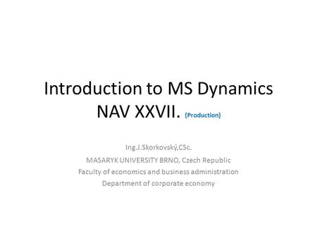 Introduction to MS Dynamics NAV XXVII. (Production) Ing.J.Skorkovský,CSc. MASARYK UNIVERSITY BRNO, Czech Republic Faculty of economics and business administration.