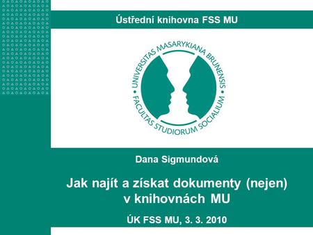 Dana Sigmundová Jak najít a získat dokumenty (nejen) v knihovnách MU ÚK FSS MU, 3. 3. 2010 Ústřední knihovna FSS MU.