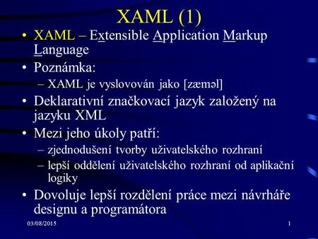 03/08/20151 XAML (1) XAML – Extensible Application Markup Language Poznámka: –XAML je vyslovován jako [zæməl] Deklarativní značkovací jazyk založený na.