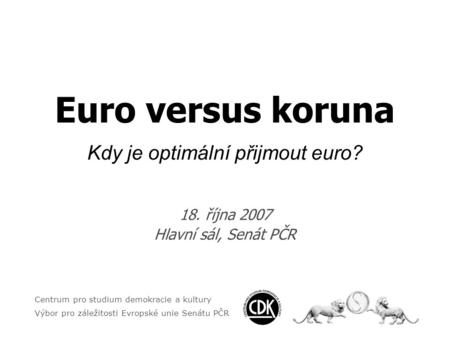 Euro versus koruna Kdy je optimální přijmout euro? 18. října 2007 Hlavní sál, Senát PČR Centrum pro studium demokracie a kultury Výbor pro záležitosti.