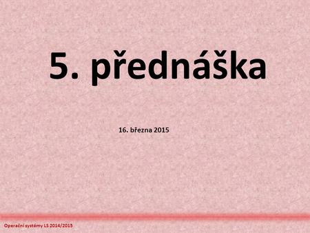 Operační systémy LS 2014/2015 5. přednáška 16. března 2015.