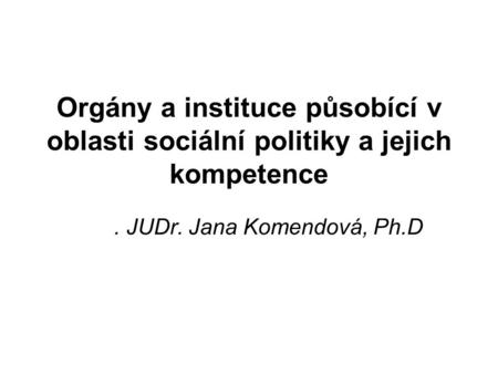 Orgány a instituce působící v oblasti sociální politiky a jejich kompetence. JUDr. Jana Komendová, Ph.D.