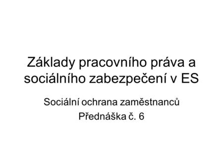 Základy pracovního práva a sociálního zabezpečení v ES Sociální ochrana zaměstnanců Přednáška č. 6.