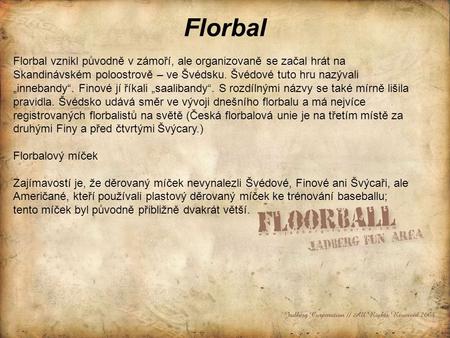 Florbal Florbal vznikl původně v zámoří, ale organizovaně se začal hrát na Skandinávském poloostrově – ve Švédsku. Švédové tuto hru nazývali „innebandy“.