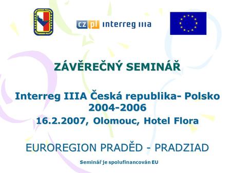 ZÁVĚREČNÝ SEMINÁŘ Interreg IIIA Česká republika- Polsko 2004-2006 16.2.2007, Olomouc, Hotel Flora EUROREGION PRADĚD - PRADZIAD Seminář je spolufinancován.