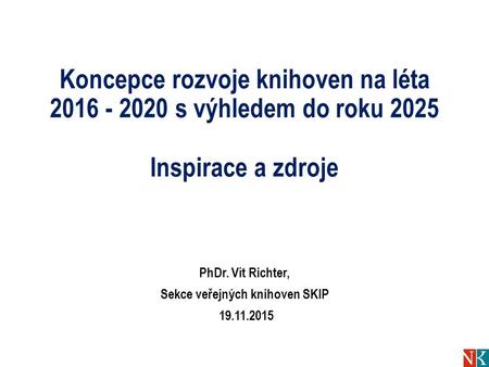 Koncepce rozvoje knihoven na léta 2016 - 2020 s výhledem do roku 2025 Inspirace a zdroje PhDr. Vít Richter, Sekce veřejných knihoven SKIP 19.11.2015.