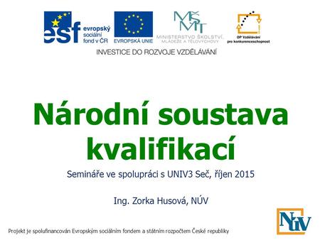 Národní soustava kvalifikací Semináře ve spolupráci s UNIV3 Seč, říjen 2015 Ing. Zorka Husová, NÚV Projekt je spolufinancován Evropským sociálním fondem.