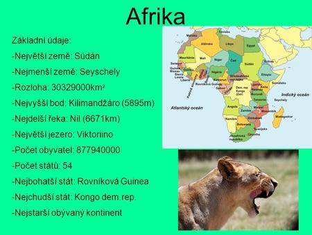 Afrika Základní údaje: -Největší země: Súdán -Nejmenší země: Seyschely -Rozloha: 30329000km ² -Nejvyšší bod: Kilimandžáro (5895m) -Nejdelší řeka: Nil (6671km)