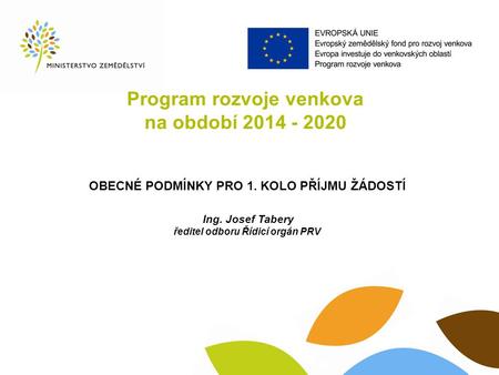 Program rozvoje venkova na období 2014 - 2020 OBECNÉ PODMÍNKY PRO 1. KOLO PŘÍJMU ŽÁDOSTÍ Ing. Josef Tabery ředitel odboru Řídicí orgán PRV.