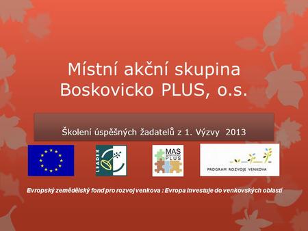 Místní akční skupina Boskovicko PLUS, o.s. Školení úspěšných žadatelů z 1. Výzvy 2013 Evropský zemědělský fond pro rozvoj venkova : Evropa investuje do.