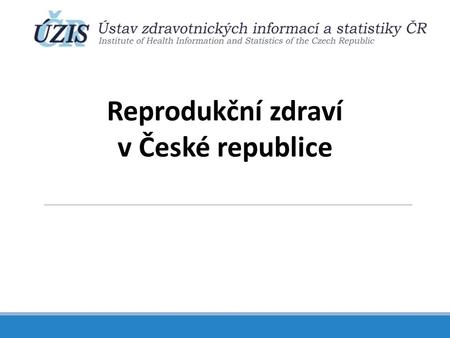 Reprodukční zdraví v České republice. Zajištění sledování reprodukčního zdraví v ČR a základní populační data Část 1.