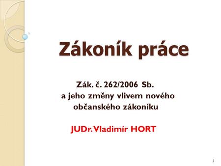 Zákoník práce Zákoník práce Zák. č. 262/2006 Sb. a jeho změny vlivem nového občanského zákoníku JUDr. Vladimír HORT 1.