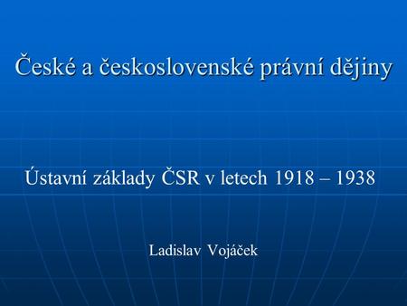 České a československé právní dějiny Ústavní základy ČSR v letech 1918 – 1938 Ladislav Vojáček.