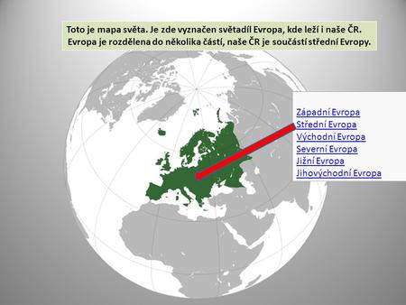 Toto je mapa světa. Je zde vyznačen světadíl Evropa, kde leží i naše ČR. Evropa je rozdělena do několika částí, naše ČR je součástí střední Evropy. Západní.