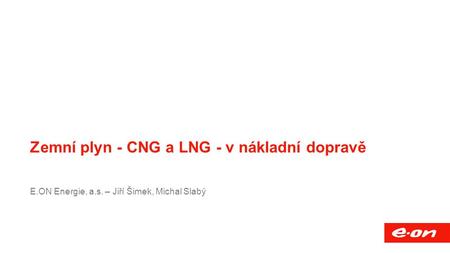 Název přednášky Společnost Funkce, mail, případně další vhodné informace Zemní plyn - CNG a LNG - v nákladní dopravě E.ON Energie, a.s. – Jiří Šimek, Michal.