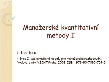 Manažerské kvantitativní metody I Literatura Gros I.: Matematické modely pro manažerské rozhodování. Vydavatelství VŠCHT Praha. 2009. ISBN 978-80-7080-709-5.