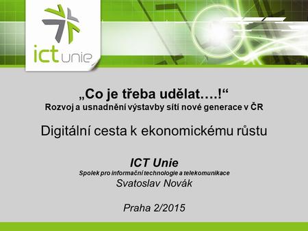 „ Co je třeba udělat….!“ Rozvoj a usnadnění výstavby sítí nové generace v ČR Digitální cesta k ekonomickému růstu ICT Unie Spolek pro informační technologie.