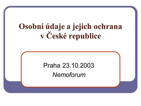 Osobní údaje a jejich ochrana v České republice Praha 23.10.2003 Nemoforum.