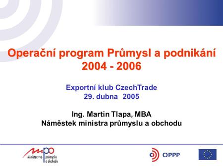 Operační program Průmysl a podnikání 2004 - 2006 Exportní klub CzechTrade 29. dubna 2005 Ing. Martin Tlapa, MBA Náměstek ministra průmyslu a obchodu.