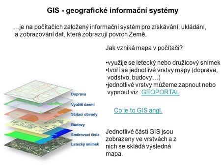 GIS - geografické informační systémy Jednotlivé části GIS jsou zobrazeny ve vrstvách a z nich se skládá výsledná mapa. …je na počítačích založený informační.