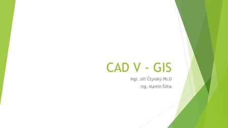 CAD V - GIS Mgr. Jiří Čtyroký Ph.D Ing. Martin Šilha.