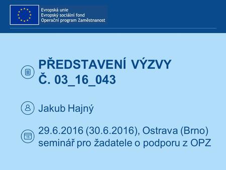PŘEDSTAVENÍ VÝZVY Č. 03_16_043 Jakub Hajný 29.6.2016 (30.6.2016), Ostrava (Brno) seminář pro žadatele o podporu z OPZ.