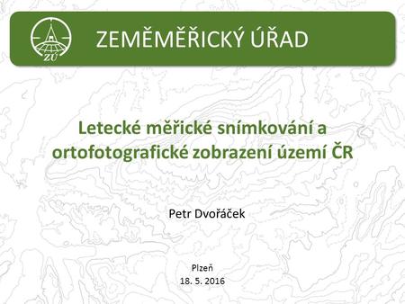 ZEMĚMĚŘICKÝ ÚŘAD Letecké měřické snímkování a ortofotografické zobrazení území ČR Plzeň 18. 5. 2016 Petr Dvořáček.