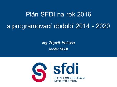 Plán SFDI na rok 2016 a programovací období 2014 - 2020 Ing. Zbyněk Hořelica ředitel SFDI.
