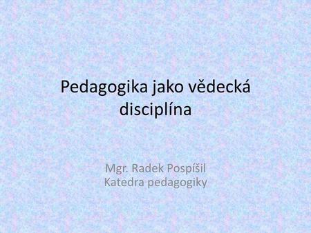 Pedagogika jako vědecká disciplína Mgr. Radek Pospíšil Katedra pedagogiky.