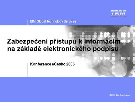 IBM Global Technology Services © 2006 IBM Corporation Zabezpečení přístupu k informacím na základě elektronického podpisu Konference eČesko 2006.