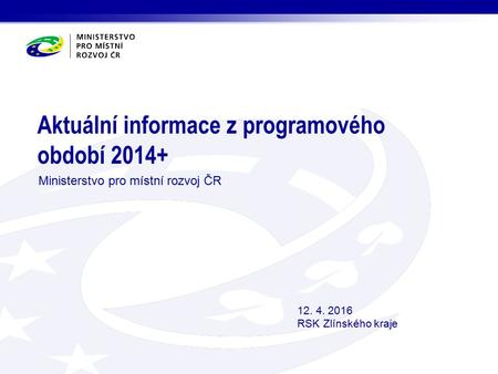 Aktuální informace z programového období 2014+ Ministerstvo pro místní rozvoj ČR 12. 4. 2016 RSK Zlínského kraje.