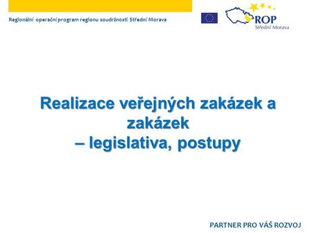Realizace veřejných zakázek a zakázek – legislativa, postupy Regionální operační program regionu soudržnosti Střední Morava PARTNER PRO VÁŠ ROZVOJ.