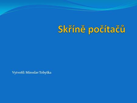 Vytvořil: Miroslav Tobyška. Skříne počítačů Skříně počítačů (case) slouží pro uchycení komponent počítače a dále k ochraně těchto komponent proti vnějším.